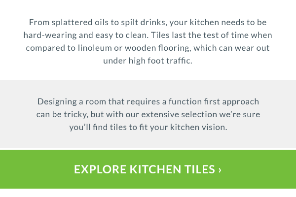 Why choose tiles for your kitchen?  From splattered oils to spilt drinks, your kitchen needs to be hard-wearing and easy to clean. Tiles last the test of time when compared to linoleum or wooden flooring, which can wear out under high foot traffic. 